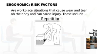 ERGONOMIC: RISK FACTORS
Are workplace situations that cause wear and tear
on the body and can cause injury. These include…
Repetition
Awkwa
Postu
For
Mo
 