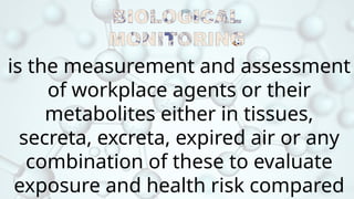 is the measurement and assessment
of workplace agents or their
metabolites either in tissues,
secreta, excreta, expired air or any
combination of these to evaluate
exposure and health risk compared
 