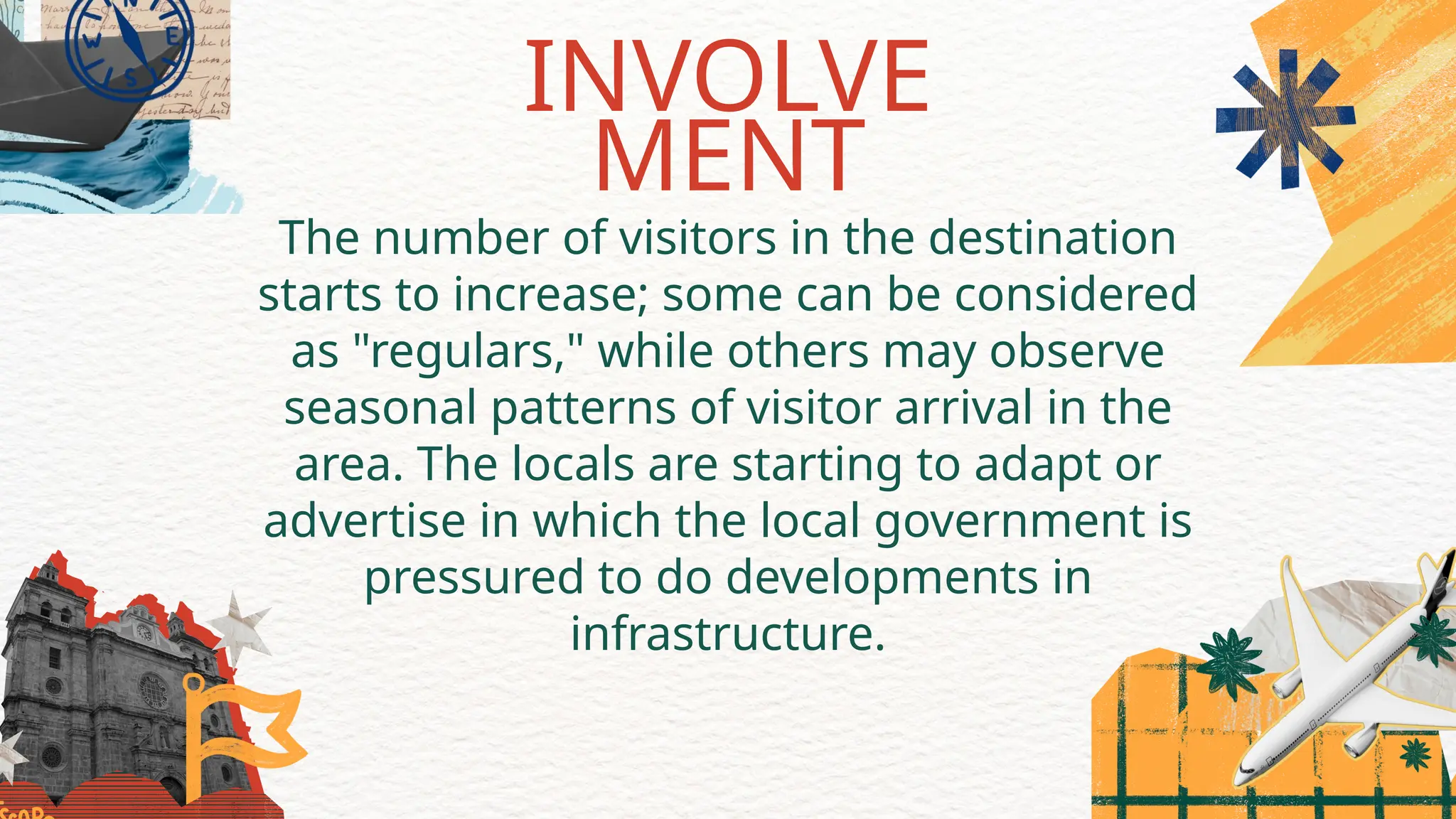 The number of visitors in the destination
starts to increase; some can be considered
as "regulars," while others may observe
seasonal patterns of visitor arrival in the
area. The locals are starting to adapt or
advertise in which the local government is
pressured to do developments in
infrastructure.
INVOLVE
MENT
 