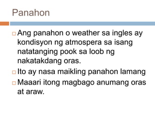 Panahon
 Ang panahon o weather sa ingles ay
kondisyon ng atmospera sa isang
natatanging pook sa loob ng
nakatakdang oras.
 Ito ay nasa maikling panahon lamang
 Maaari itong magbago anumang oras
at araw.
 