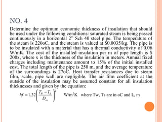 NO. 4 Determine the optimum economic thickness of insulation that should be used under the following conditions: saturated steam is being passed continuously in a horizontal 2” Sch 40 steel pipe. The temperature of the steam is 220oC, and the steam is valued at $0.0035/kg. The pipe is to be insulated with a material that has a thermal conductivity of 0.06 W/mK. The cost of the installed insulation per m of pipe length is $ 200x, where x is the thickness of the insulation in meters. Annual fixed charges including maintenance amount to 15% of the initial installed cost. The total length of the pipe is 250 m, and the average temperature of the surroundings is 27oC. Heat transfer resistances due to steam film, scale, pipe wall are negligible. The air film coefficient at the outside of the insulation may be assumed constant for all insulation thicknesses and given by the equation: 