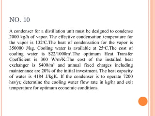 NO. 10 A condenser for a distillation unit must be designed to condense 2000 kg/h of vapor. The effective condensation temperature for the vapor is 132 o C.The heat of condensation for the vapor is 350000 J/kg. Cooling water is available at 25 o C.The cost of cooling water is $22/1000m 3 .The optimum Heat Transfer Coefficient is 300 W/m 2 K.The cost of the installed heat exchanger is $400/m 2  and annual fixed charges including maintenance are 20% of the initial investment. The heat capacity of water is 4184 J/kgK. If the condenser is to operate 7200 hrs/yr, determine the cooling water flow rate in kg/hr and exit temperature for optimum economic conditions. 