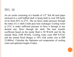 NO. 16 An air cooler consisting of a bundle of 1/2” Sch 40 steel pipes enclosed in a well baffled shell is being built to cool 250 kg/hr of air from 82 o C to 27 o C. The air flows under pressure through the tubes of a 1-shell 2-tube pass heat exchanger. Cooling water at 21 o C is under sufficient pressure to force it through at any desired rate, flows through the shell. The heat transfer coefficient based on the inside fluid is 50 W/m 2 K and for the outside fluid, 2100 W/m 2 K. Cooling water costs PhP 0.57/m 3  and the annual fixed charges is 18% with cooler cost at PhP 21,000/m 2 . Calculate the Optimum exit temperature of cooling water and optimum length of tubes. 
