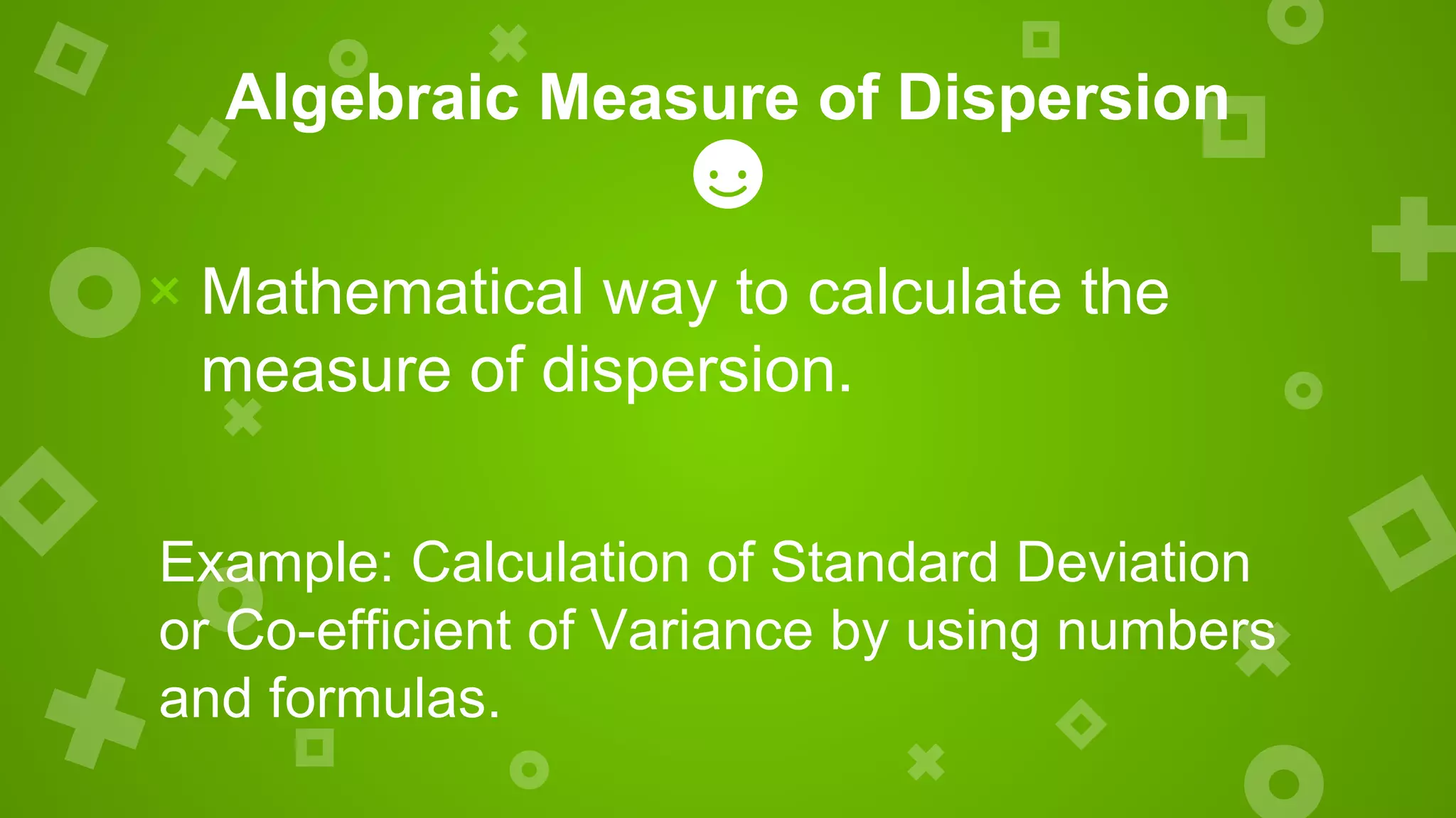 Algebraic Measure of Dispersion
× Mathematical way to calculate the
measure of dispersion.
Example: Calculation of Standard Deviation
or Co-efficient of Variance by using numbers
and formulas.
 
