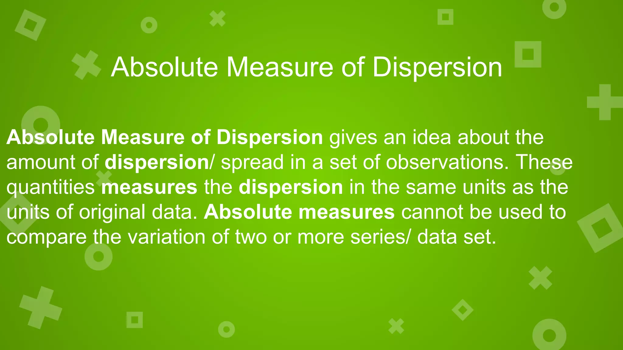 Absolute Measure of Dispersion
Absolute Measure of Dispersion gives an idea about the
amount of dispersion/ spread in a set of observations. These
quantities measures the dispersion in the same units as the
units of original data. Absolute measures cannot be used to
compare the variation of two or more series/ data set.
 