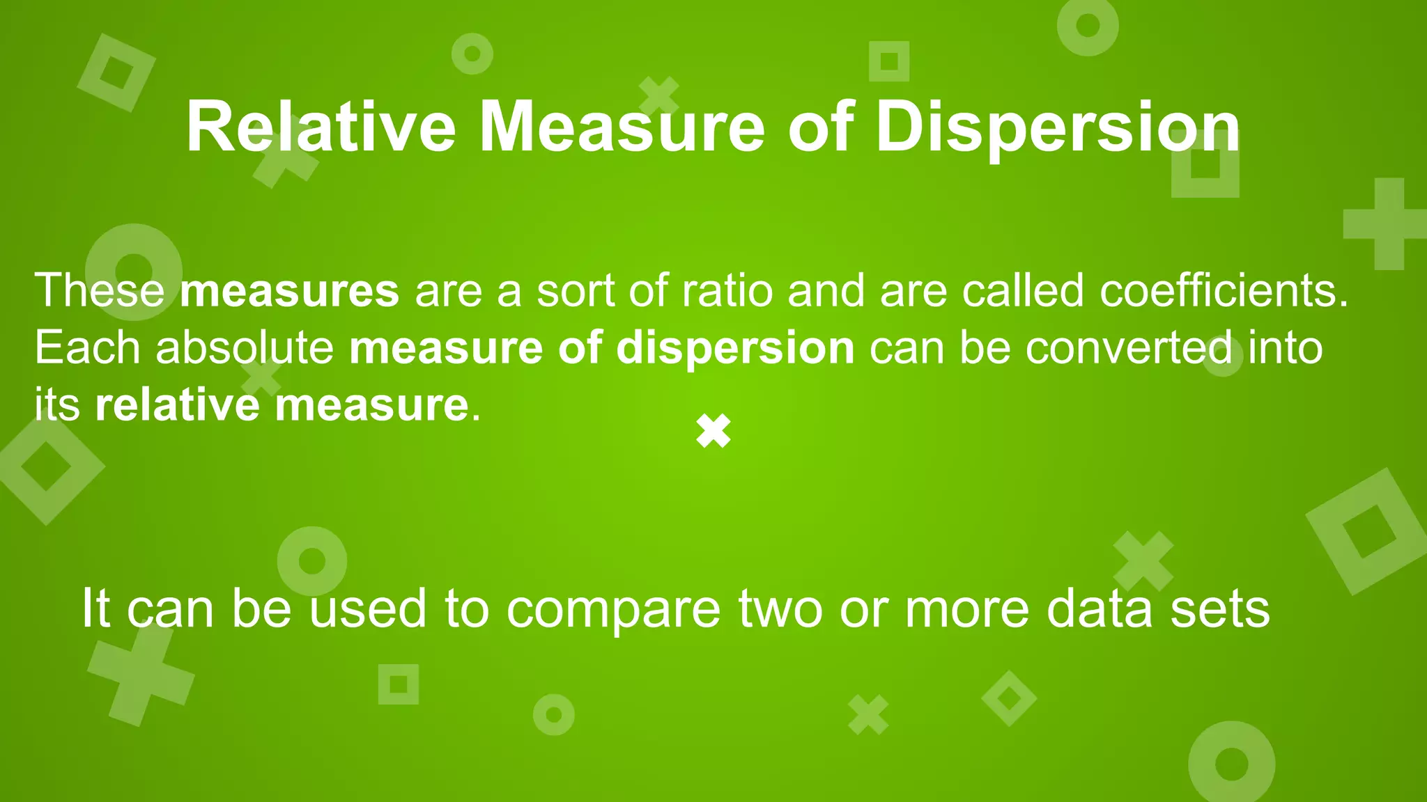 Relative Measure of Dispersion
These measures are a sort of ratio and are called coefficients.
Each absolute measure of dispersion can be converted into
its relative measure.
It can be used to compare two or more data sets
 