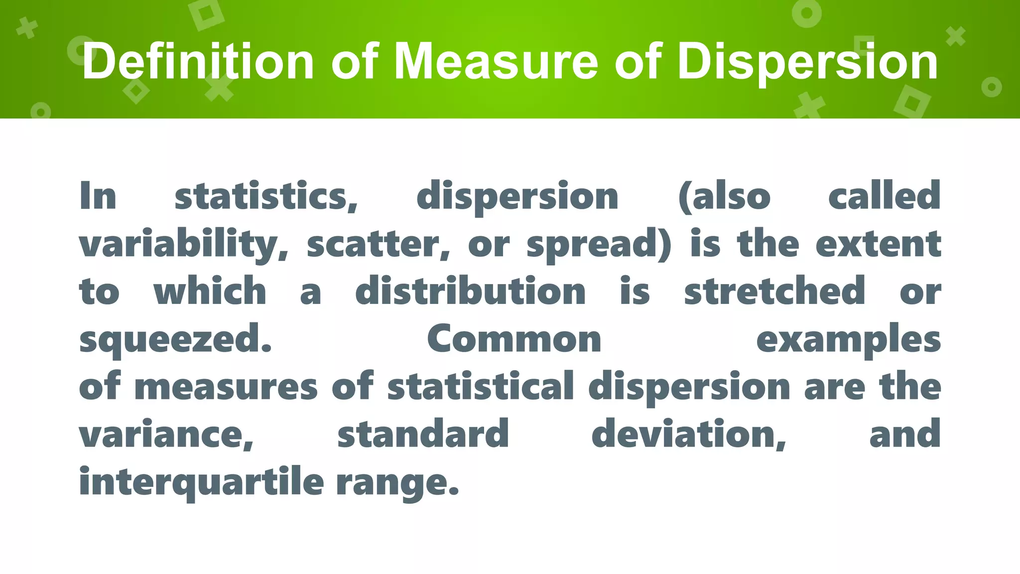Definition of Measure of Dispersion
In statistics, dispersion (also called
variability, scatter, or spread) is the extent
to which a distribution is stretched or
squeezed. Common examples
of measures of statistical dispersion are the
variance, standard deviation, and
interquartile range.
 