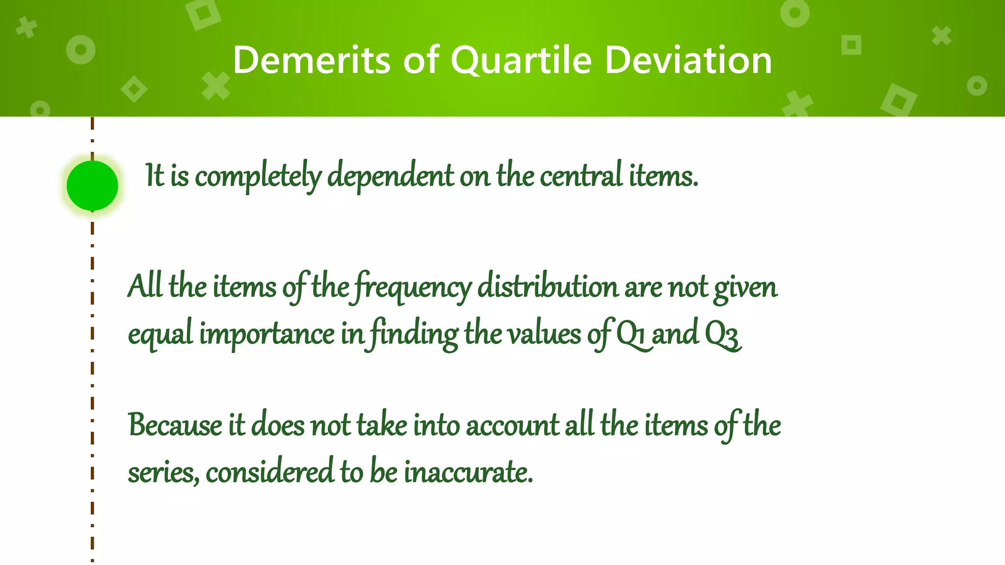 Demerits of Quartile Deviation
It is completelydependent on thecentral items.
All the items of the frequencydistribution are not given
equal importance in finding the values of Q1 and Q3
Because it does not take into accountall the items of the
series, considered to be inaccurate.
 