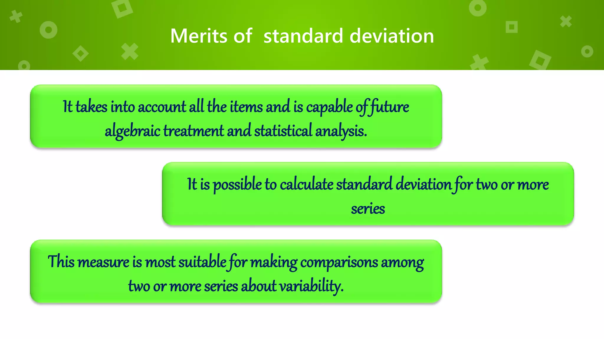 Merits of standard deviation
It takes intoaccount all the items and is capableof future
algebraic treatment andstatistical analysis.
It is possible to calculatestandard deviationfor two or more
series
This measure is most suitable for makingcomparisonsamong
two or more series about variability.
 
