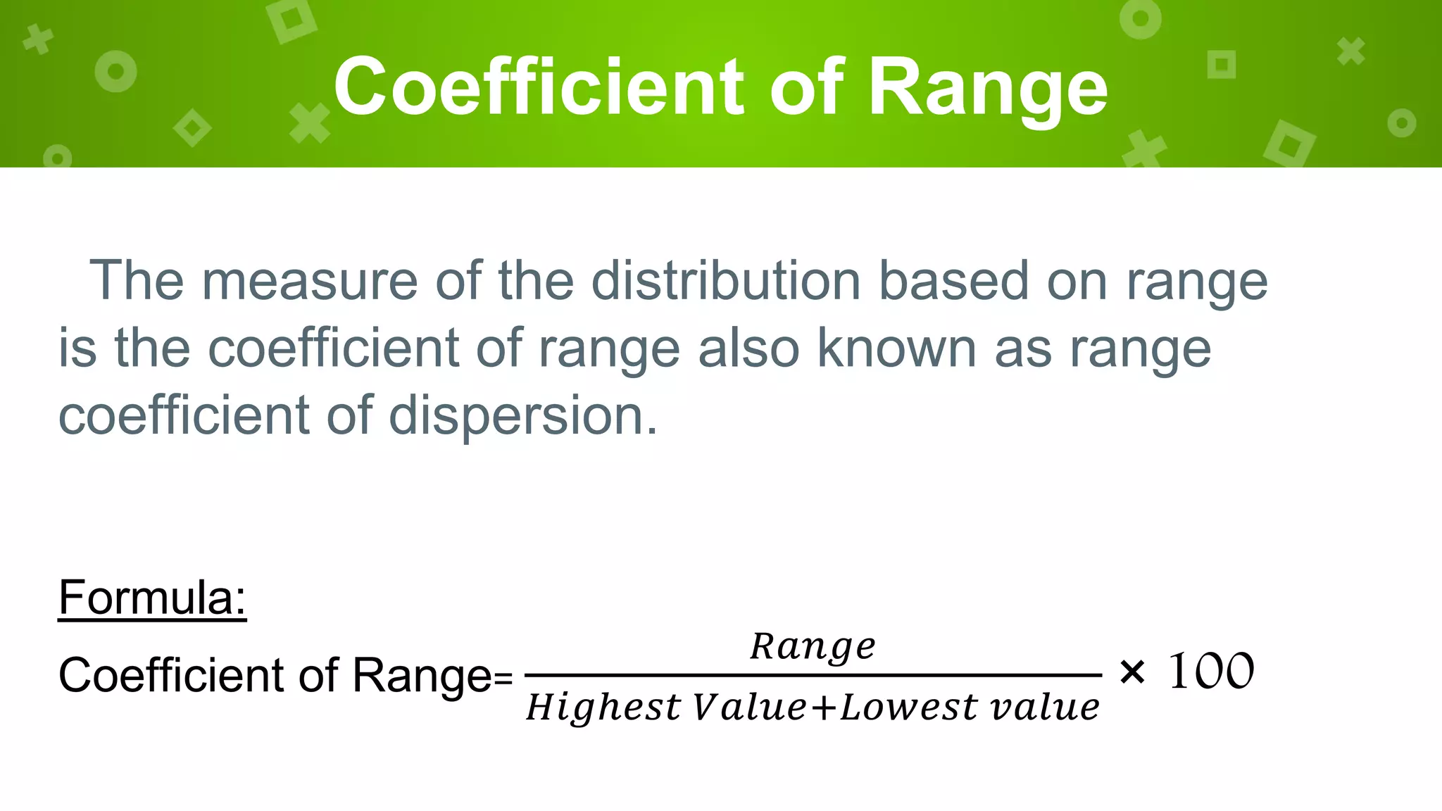 Coefficient of Range
The measure of the distribution based on range
is the coefficient of range also known as range
coefficient of dispersion.
Formula:
Coefficient of Range=
𝑅𝑎𝑛𝑔𝑒
𝐻𝑖𝑔ℎ𝑒𝑠𝑡 𝑉𝑎𝑙𝑢𝑒+𝐿𝑜𝑤𝑒𝑠𝑡 𝑣𝑎𝑙𝑢𝑒
× 100
 