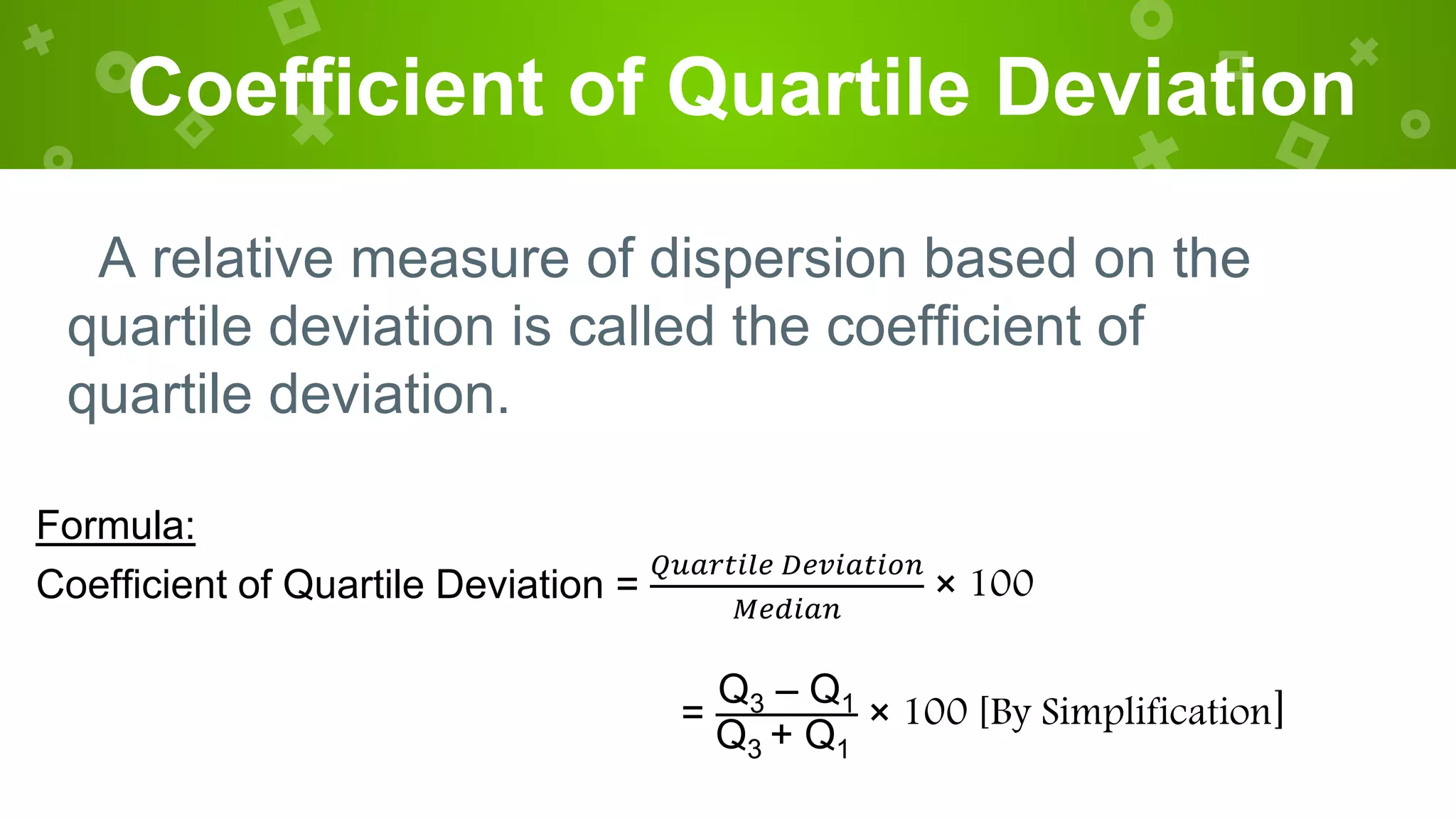 Coefficient of Quartile Deviation
A relative measure of dispersion based on the
quartile deviation is called the coefficient of
quartile deviation.
Formula:
Coefficient of Quartile Deviation =
𝑄𝑢𝑎𝑟𝑡𝑖𝑙𝑒 𝐷𝑒𝑣𝑖𝑎𝑡𝑖𝑜𝑛
𝑀𝑒𝑑𝑖𝑎𝑛
× 100
=
Q3 – Q1
Q3 + Q1
× 100 [By Simplification]
 
