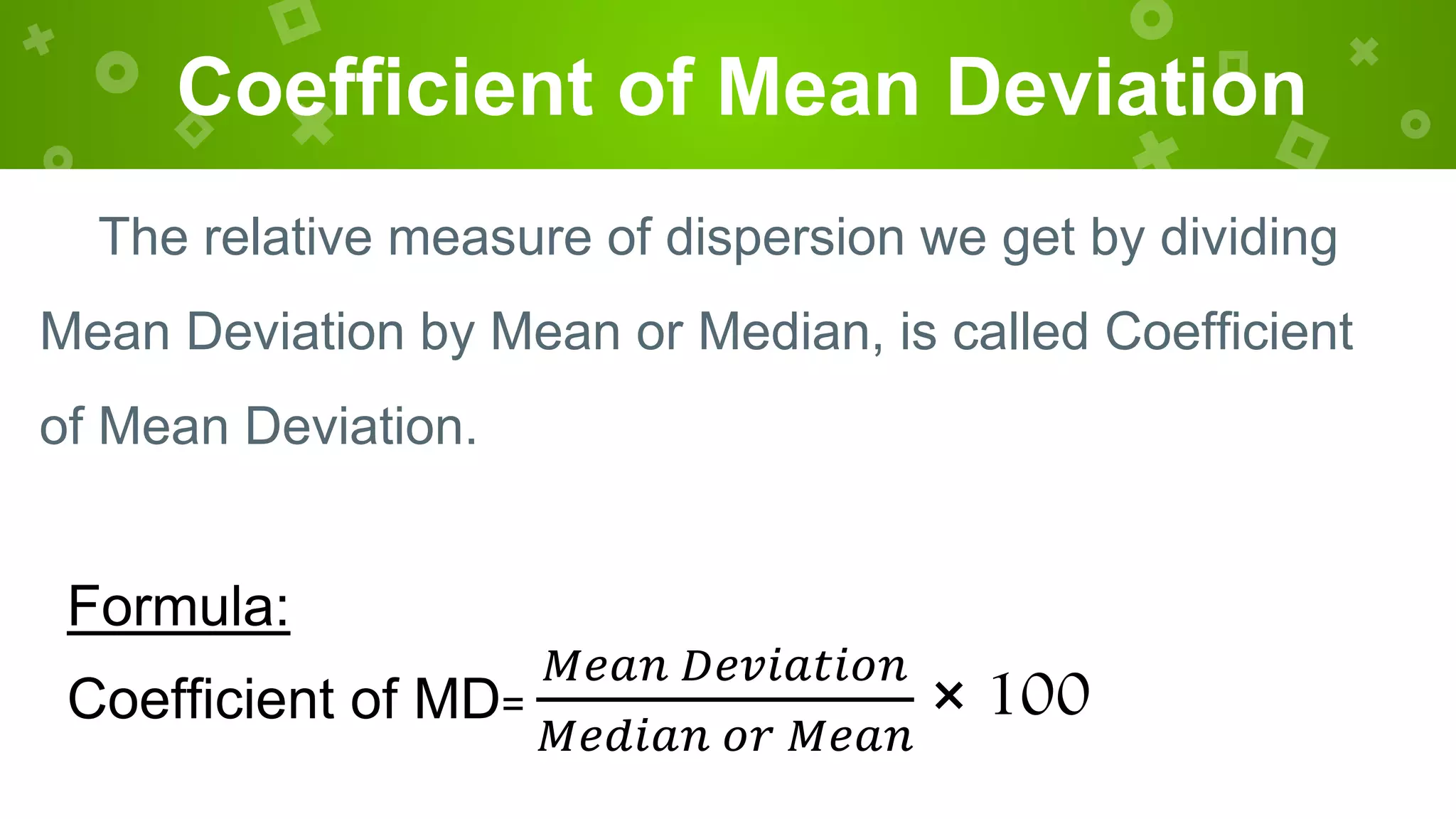 Coefficient of Mean Deviation
The relative measure of dispersion we get by dividing
Mean Deviation by Mean or Median, is called Coefficient
of Mean Deviation.
Formula:
Coefficient of MD=
𝑀𝑒𝑎𝑛 𝐷𝑒𝑣𝑖𝑎𝑡𝑖𝑜𝑛
𝑀𝑒𝑑𝑖𝑎𝑛 𝑜𝑟 𝑀𝑒𝑎𝑛
× 100
 