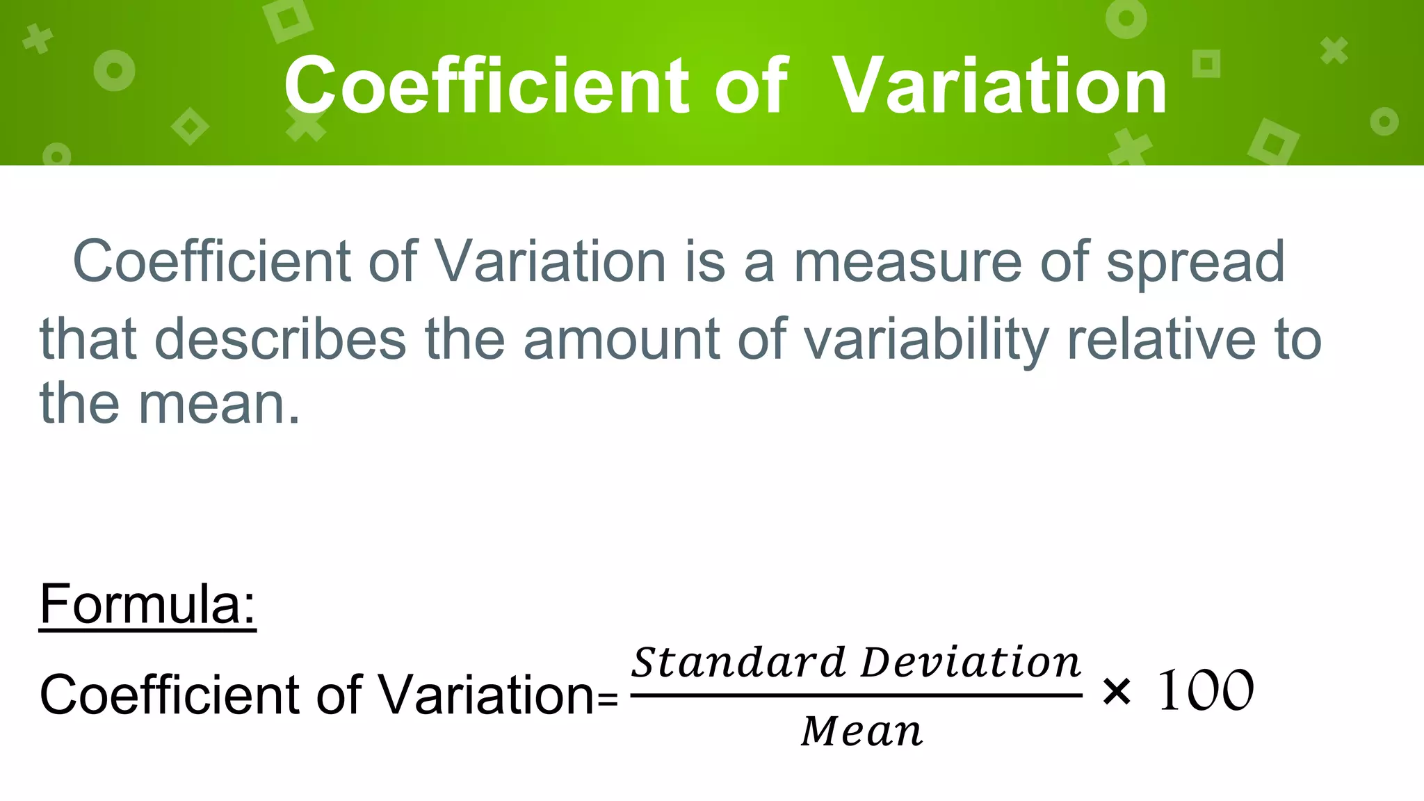 Coefficient of Variation
Coefficient of Variation is a measure of spread
that describes the amount of variability relative to
the mean.
Formula:
Coefficient of Variation=
𝑆𝑡𝑎𝑛𝑑𝑎𝑟𝑑 𝐷𝑒𝑣𝑖𝑎𝑡𝑖𝑜𝑛
𝑀𝑒𝑎𝑛
× 100
 