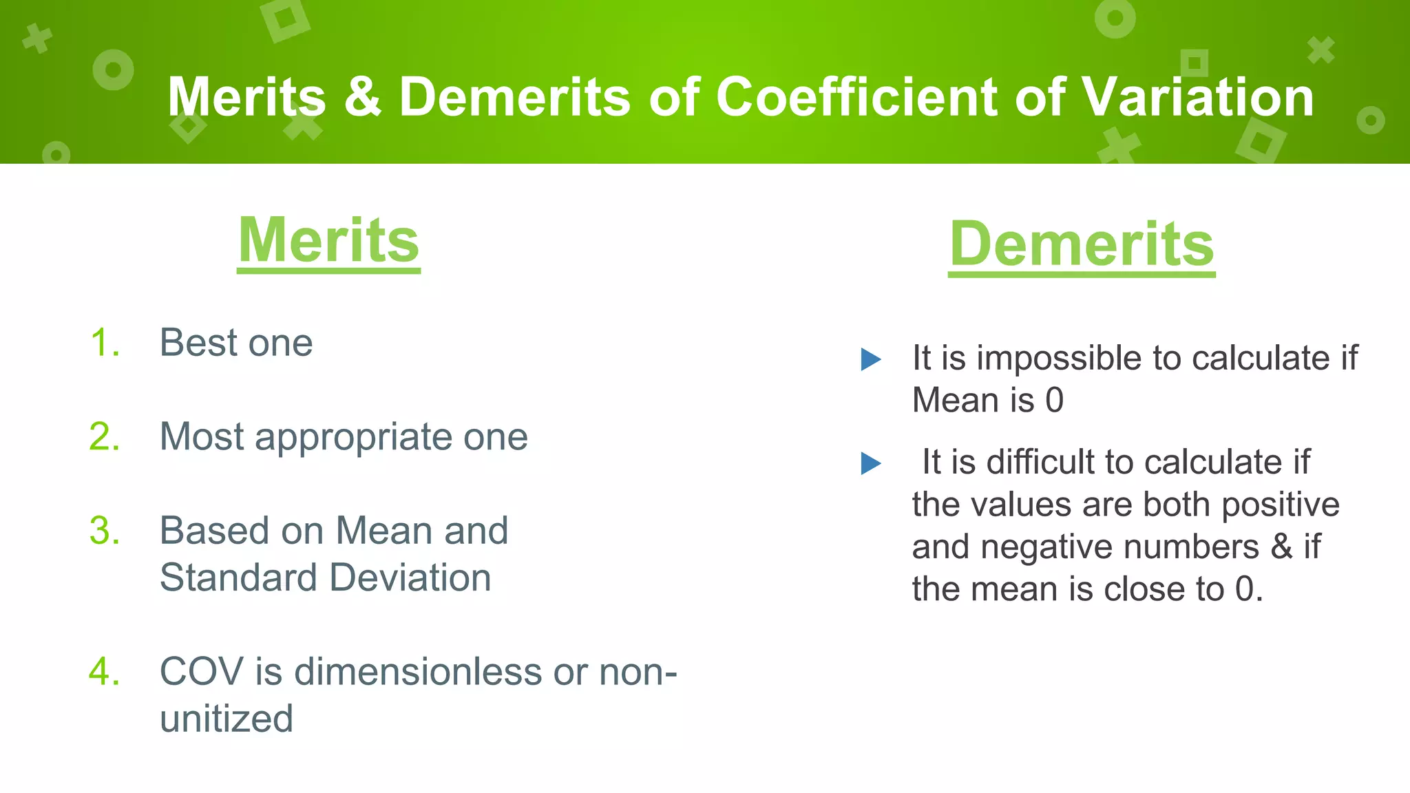 Merits & Demerits of Coefficient of Variation
Merits
1. Best one
2. Most appropriate one
3. Based on Mean and
Standard Deviation
4. COV is dimensionless or non-
unitized
 It is impossible to calculate if
Mean is 0
 It is difficult to calculate if
the values are both positive
and negative numbers & if
the mean is close to 0.
Demerits
 