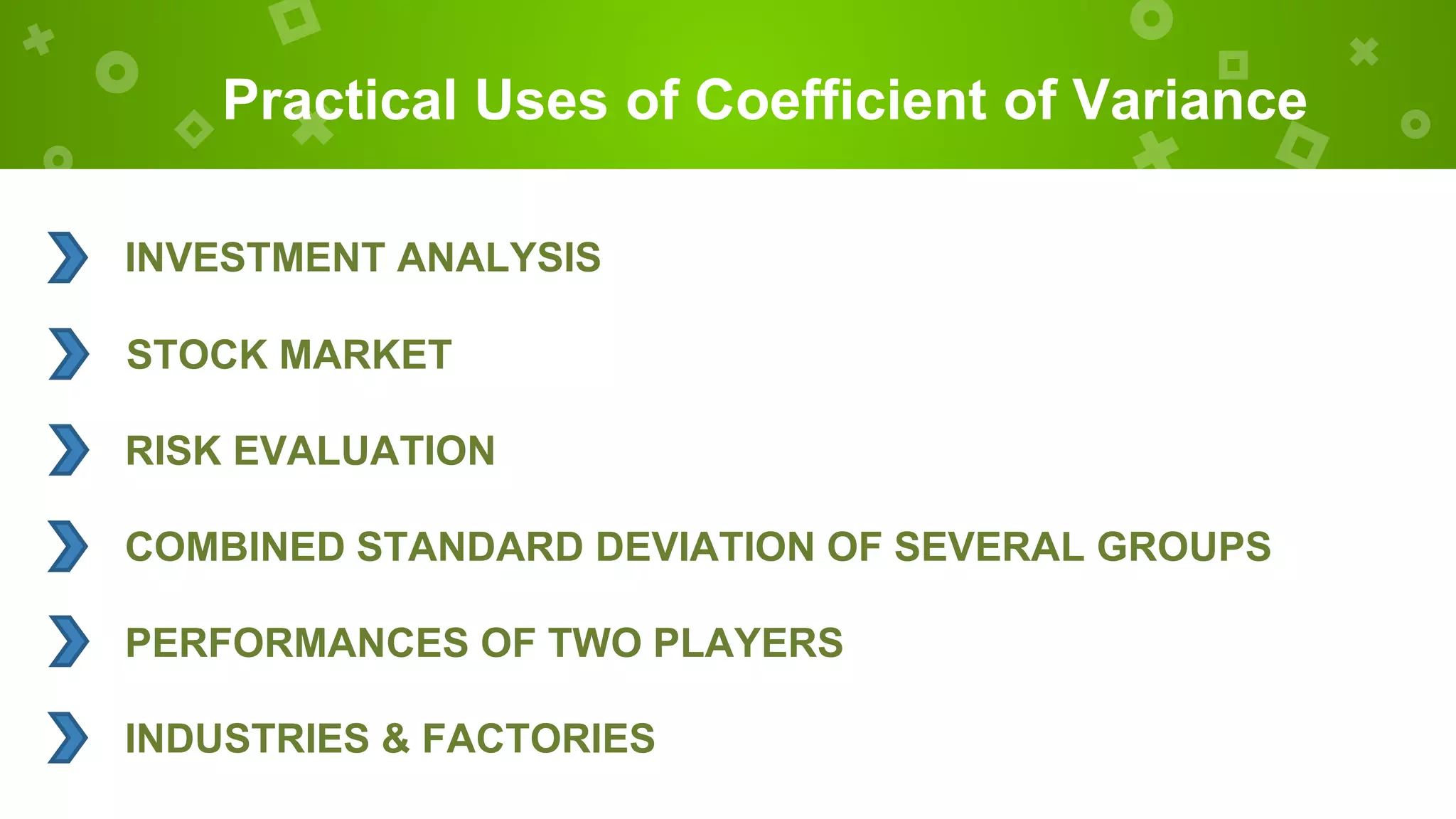 Practical Uses of Coefficient of Variance
INVESTMENT ANALYSIS
STOCK MARKET
RISK EVALUATION
COMBINED STANDARD DEVIATION OF SEVERAL GROUPS
PERFORMANCES OF TWO PLAYERS
INDUSTRIES & FACTORIES
 