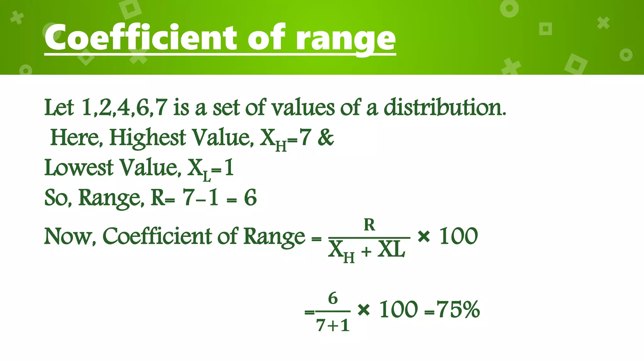 Coefficient of range
Let 1,2,4,6,7 is a set of values of a distribution.
Here, Highest Value, XH=7 &
Lowest Value, XL=1
So, Range, R= 7-1 = 6
Now, Coefficient of Range =
𝐑
XH + XL
× 100
=
𝟔
𝟕+𝟏
× 100 =75%
 