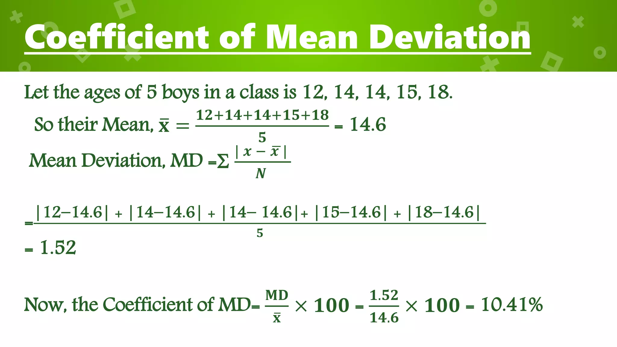 Coefficient of Mean Deviation
Let the ages of 5 boys in a class is 12, 14, 14, 15, 18.
So their Mean, 𝐱 =
𝟏𝟐+𝟏𝟒+𝟏𝟒+𝟏𝟓+𝟏𝟖
𝟓
= 14.6
Mean Deviation, MD =
| 𝒙 − 𝒙 |
𝑵
=|12−14.6| + |14−14.6| + |14− 14.6|+ |15−14.6| + |18−14.6|
𝟓
= 1.52
Now, the Coefficient of MD=
𝐌𝐃
𝐱
× 𝟏𝟎𝟎 =
𝟏.𝟓𝟐
𝟏𝟒.𝟔
× 𝟏𝟎𝟎 = 10.41%
 