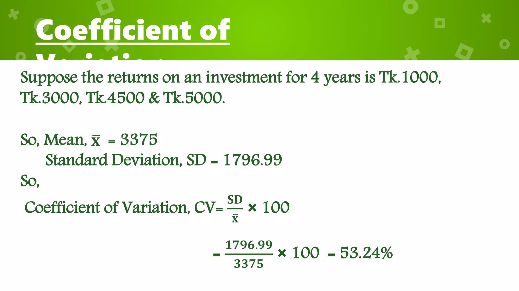 Coefficient of
VariationSuppose the returns on an investment for 4 years is Tk.1000,
Tk.3000, Tk.4500 & Tk.5000.
So, Mean, 𝐱 = 3375
Standard Deviation, SD = 1796.99
So,
Coefficient of Variation, CV=
𝐒𝐃
𝐱
× 100
=
𝟏𝟕𝟗𝟔.𝟗𝟗
𝟑𝟑𝟕𝟓
× 100 = 53.24%
 