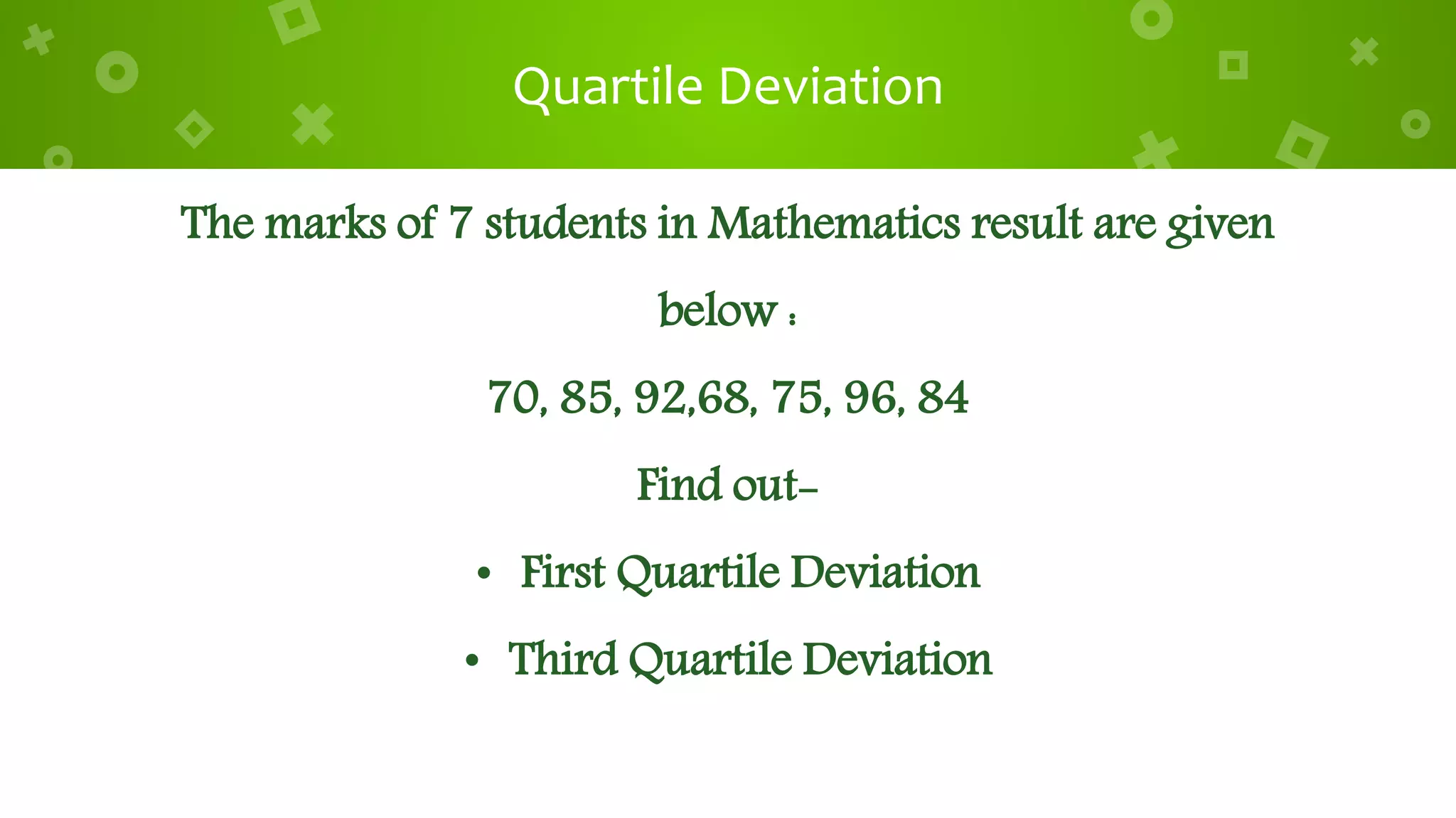 Quartile Deviation
The marks of 7 students in Mathematics result are given
below :
70, 85, 92,68, 75, 96, 84
Find out-
• First Quartile Deviation
• Third Quartile Deviation
 