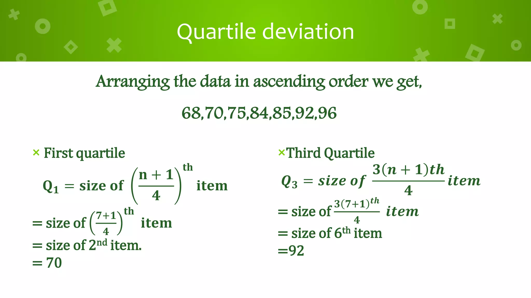 Quartile deviation
× First quartile
𝐐 𝟏 = 𝐬𝐢𝐳𝐞 𝐨𝐟
𝐧 + 𝟏
𝟒
𝐭𝐡
𝐢𝐭𝐞𝐦
= size of
𝟕+𝟏
𝟒
𝐭𝐡
𝐢𝐭𝐞𝐦
= size of 2nd item.
= 70
×Third Quartile
𝑸 𝟑 = 𝒔𝒊𝒛𝒆 𝒐𝒇
𝟑 𝒏 + 𝟏 𝒕𝒉
𝟒
𝒊𝒕𝒆𝒎
= size of
𝟑 𝟕+𝟏 𝒕𝒉
𝟒
𝒊𝒕𝒆𝒎
= size of 6th item
=92
Arranging the data in ascending order we get,
68,70,75,84,85,92,96
 