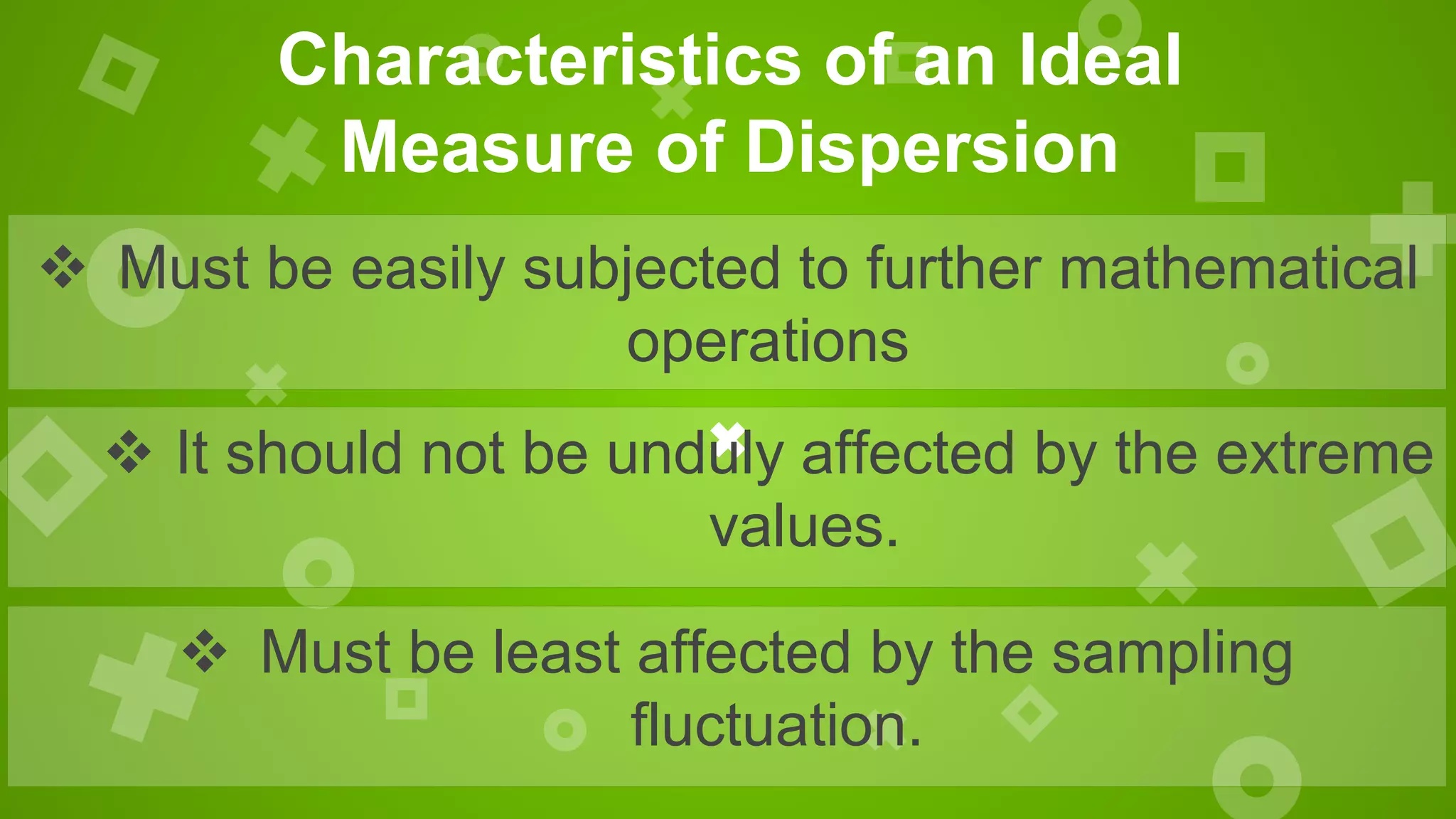  Must be least affected by the sampling
fluctuation.
 Must be easily subjected to further mathematical
operations
Characteristics of an Ideal
Measure of Dispersion
 It should not be unduly affected by the extreme
values.
 