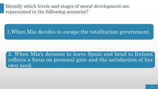 1.When Mia decides to escape the totalitarian government.
2. When Mia’s decision to leave Spain and head to Ireland
reflects a focus on personal gain and the satisfaction of her
own need.
15
Identify which levels and stages of moral development are
represented in the following scenarios?
 