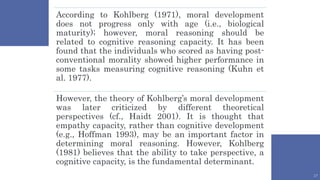 17
According to Kohlberg (1971), moral development
does not progress only with age (i.e., biological
maturity); however, moral reasoning should be
related to cognitive reasoning capacity. It has been
found that the individuals who scored as having post-
conventional morality showed higher performance in
some tasks measuring cognitive reasoning (Kuhn et
al. 1977).
However, the theory of Kohlberg’s moral development
was later criticized by different theoretical
perspectives (cf., Haidt 2001). It is thought that
empathy capacity, rather than cognitive development
(e.g., Hoffman 1993), may be an important factor in
determining moral reasoning. However, Kohlberg
(1981) believes that the ability to take perspective, a
cognitive capacity, is the fundamental determinant.
 