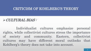 CRITICISM OF KOHLBERG’S THEORY
19
CULTURAL BIAS :
Individualist cultures emphasize personal
rights, while collectivist cultures stress the importance
of society and community. Eastern, collectivist
cultures may have different moral outlooks that
Kohlberg’s theory does not take into account.
 