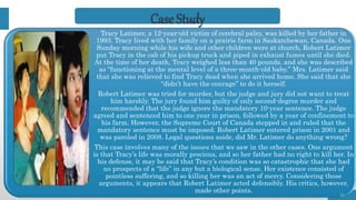 Tracy Latimer, a 12-year-old victim of cerebral palsy, was killed by her father in
1993. Tracy lived with her family on a prairie farm in Saskatchewan, Canada. One
Sunday morning while his wife and other children were at church, Robert Latimer
put Tracy in the cab of his pickup truck and piped in exhaust fumes until she died.
At the time of her death, Tracy weighed less than 40 pounds, and she was described
as “functioning at the mental level of a three-month-old baby.” Mrs. Latimer said
that she was relieved to find Tracy dead when she arrived home. She said that she
“didn’t have the courage” to do it herself.
Robert Latimer was tried for murder, but the judge and jury did not want to treat
him harshly. The jury found him guilty of only second-degree murder and
recommended that the judge ignore the mandatory 10-year sentence. The judge
agreed and sentenced him to one year in prison, followed by a year of confinement to
his farm. However, the Supreme Court of Canada stepped in and ruled that the
mandatory sentence must be imposed. Robert Latimer entered prison in 2001 and
was paroled in 2008. Legal questions aside, did Mr. Latimer do anything wrong?
This case involves many of the issues that we saw in the other cases. One argument
is that Tracy’s life was morally precious, and so her father had no right to kill her. In
his defense, it may be said that Tracy’s condition was so catastrophic that she had
no prospects of a “life” in any but a biological sense. Her existence consisted of
pointless suffering, and so killing her was an act of mercy. Considering those
arguments, it appears that Robert Latimer acted defensibly. His critics, however,
made other points.
21
Case Study
 