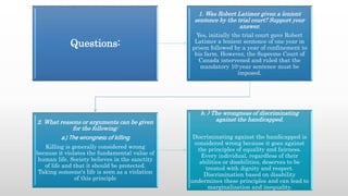 Questions:
1. Was Robert Latimer given a lenient
sentence by the trial court? Support your
answer.
Yes, initially the trial court gave Robert
Latimer a lenient sentence of one year in
prison followed by a year of confinement to
his farm. However, the Supreme Court of
Canada intervened and ruled that the
mandatory 10-year sentence must be
imposed.
2. What reasons or arguments can be given
for the following:
a.) The wrongness of killing
Killing is generally considered wrong
because it violates the fundamental value of
human life. Society believes in the sanctity
of life and that it should be protected.
Taking someone's life is seen as a violation
of this principle
b. ) The wrongness of discriminating
against the handicapped.
Discriminating against the handicapped is
considered wrong because it goes against
the principles of equality and fairness.
Every individual, regardless of their
abilities or disabilities, deserves to be
treated with dignity and respect.
Discrimination based on disability
undermines these principles and can lead to
marginalization and inequality.
 