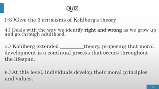 QUIZ
4.) Deals with the way we identify right and wrong as we grow up
and go through adulthood.
23
5.) Kohlberg extended _________theory, proposing that moral
development is a continual process that occurs throughout
the lifespan.
1-3 )Give the 3 criticisms of Kohlberg’s theory
6.) At this level, individuals develop their moral principles
and values.
 