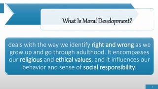 What Is Moral Development?
deals with the way we identify right and wrong as we
grow up and go through adulthood. It encompasses
our religious and ethical values, and it influences our
behavior and sense of social responsibility.
3
 