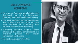 who is LAWRENCE
KOHLBERG?
 He was an American psychologist who
developed one of the best-known
theories the moral development theory.
 His work modified and expanded upon
Jean Piaget's previous work but was
more centered on explaining how
children develop moral reasoning.
 Kohlberg extended Piaget's theory,
proposing that moral development is a
continual process that occurs
throughout the lifespan
 He died on January 17, 1978.
4
 