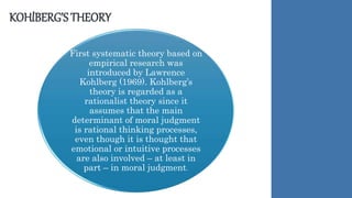 KOHlBERG’S THEORY
First systematic theory based on
empirical research was
introduced by Lawrence
Kohlberg (1969). Kohlberg’s
theory is regarded as a
rationalist theory since it
assumes that the main
determinant of moral judgment
is rational thinking processes,
even though it is thought that
emotional or intuitive processes
are also involved – at least in
part – in moral judgment.
 
