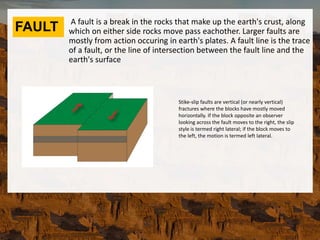 FAULT A fault is a break in the rocks that make up the earth's crust, along
which on either side rocks move pass eachother. Larger faults are
mostly from action occuring in earth's plates. A fault line is the trace
of a fault, or the line of intersection between the fault line and the
earth's surface
Stike-slip faults are vertical (or nearly vertical)
fractures where the blocks have mostly moved
horizontally. If the block opposite an observer
looking across the fault moves to the right, the slip
style is termed right lateral; if the block moves to
the left, the motion is termed left lateral.
 