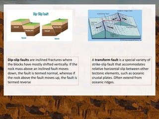 Dip-slip faults are inclined fractures where
the blocks have mostly shifted vertically. If the
rock mass above an inclined fault moves
down, the fault is termed normal, whereas if
the rock above the fault moves up, the fault is
termed reverse
A transform fault is a special variety of
strike-slip fault that accommodates
relative horizontal slip between other
tectonic elements, such as oceanic
crustal plates. Often extend from
oceanic ridges.
 