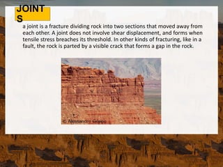 JOINT
S
a joint is a fracture dividing rock into two sections that moved away from
each other. A joint does not involve shear displacement, and forms when
tensile stress breaches its threshold. In other kinds of fracturing, like in a
fault, the rock is parted by a visible crack that forms a gap in the rock.
 