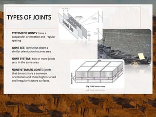 TYPES OF JOINTS
SYSTEMATIC JOINTS: have a
subparallel orientation and regular
spacing
JOINT SET: joints that share a
similar orientation in same area
JOINT SYSTEM: two or more joints
sets in the same area
NONSYSTEMATIC JOINTS: joints
that do not share a common
orientation and those highly curved
and irregular fracture surfaces.
 