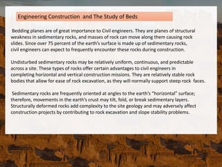 Bedding planes are of great importance to Civil engineers. They are planes of structural
weakness in sedimentary rocks, and masses of rock can move along them causing rock
slides. Since over 75 percent of the earth’s surface is made up of sedimentary rocks,
civil engineers can expect to frequently encounter these rocks during construction.
Undisturbed sedimentary rocks may be relatively uniform, continuous, and predictable
across a site. These types of rocks offer certain advantages to civil engineers in
completing horizontal and vertical construction missions. They are relatively stable rock
bodies that allow for ease of rock excavation, as they will normally support steep rock faces.
Sedimentary rocks are frequently oriented at angles to the earth’s “horizontal” surface;
therefore, movements in the earth’s crust may tilt, fold, or break sedimentary layers.
Structurally deformed rocks add complexity to the site geology and may adversely affect
construction projects by contributing to rock excavation and slope stability problems.
Engineering Construction and The Study of Beds
 