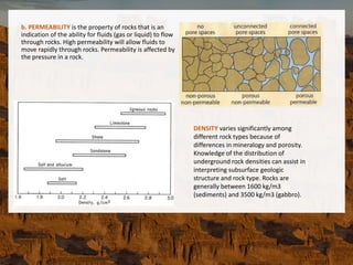 b. PERMEABILITY is the property of rocks that is an
indication of the ability for fluids (gas or liquid) to flow
through rocks. High permeability will allow fluids to
move rapidly through rocks. Permeability is affected by
the pressure in a rock.
DENSITY varies significantly among
different rock types because of
differences in mineralogy and porosity.
Knowledge of the distribution of
underground rock densities can assist in
interpreting subsurface geologic
structure and rock type. Rocks are
generally between 1600 kg/m3
(sediments) and 3500 kg/m3 (gabbro).
 