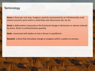 Stress is force per unit area. Imagine a particle represented by an infinitesimally small
volume around a point within a solid body with dimensions (dx, dy, dz)
Strain is deformation measured as the fractional change in dimension or volume induced
by stress. Strain is a dimensionless quantity.
Static -concerned with bodies at rest or forces in equilibrium.
Dynamic- a force that stimulates change or progress within a system or process.
Terminology
 