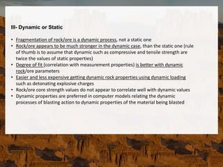 III- Dynamic or Static
• Fragmentation of rock/ore is a dynamic process, not a static one
• Rock/ore appears to be much stronger in the dynamic case, than the static one (rule
of thumb is to assume that dynamic such as compressive and tensile strength are
twice the values of static properties)
• Degree of fit (correlation with measurement properties) is better with dynamic
rock/ore parameters
• Easier and less expensive getting dynamic rock properties using dynamic loading
such as detonating explosive charges
• Rock/ore core strength values do not appear to correlate well with dynamic values
• Dynamic properties are preferred in computer models relating the dynamic
processes of blasting action to dynamic properties of the material being blasted
 