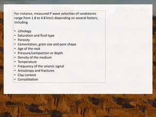 For instance, measured P wave velocities of sandstones
range from 1.8 to 4.8 km/s depending on several factors,
including
• Lithology
• Saturation and fluid type
• Porosity
• Cementation, grain size and pore shape
• Age of the rock
• Pressure/compaction or depth
• Density of the medium
• Temperature
• Frequency of the seismic signal
• Anisotropy and fractures
• Clay content
• Consolidation
 