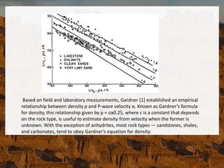 Based on field and laboratory measurements, Gardner [1] established an empirical
relationship between density ρ and P-wave velocity α. Known as Gardner’s formula
for density, this relationship given by ρ = cα0.25, where c is a constant that depends
on the rock type, is useful to estimate density from velocity when the former is
unknown. With the exception of anhydrites, most rock types — sandstones, shales,
and carbonates, tend to obey Gardner’s equation for density.
 