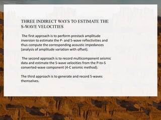 THREE INDIRECT WAYS TO ESTIMATE THE
S-WAVE VELOCITIES
The first approach is to perform prestack amplitude
inversion to estimate the P- and S-wave reflectivities and
thus compute the corresponding acoustic impedances
(analysis of amplitude variation with offset).
The second approach is to record multicomponent seismic
data and estimate the S-wave velocities from the P-to-S
converted-wave component (4-C seismic method).
The third approach is to generate and record S-waves
themselves.
 