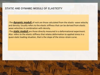 STATIC AND DYNAMIC MODULI OF ELASTICITY
-The dynamic moduli of rock are those calculated from the elastic- wave velocity
and density. Usually refers to the elastic stiffness that can be derived from elastic
wave velocities in combination with density.
-The static moduli are those directly measured in a deformational experiment.
Also refers to the elastic stiffness that relates deformation to applied stress in a
quasi-static loading situation, that is the slope of the stress–strain curve.
 