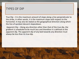 TYPES OF DIP
True Dip – It is the maximum amount of slope along a line perpendicular to
the strike, in other words, it is the maximum slope with respect to the
horizontal. It may also be stated as the geographical direction along which
the line of quickest descent slopesdown.
Apparent Dip – Along any direction other than that of the true dip, the
gradient is scheduled to be much less and therefore it is defined as the
apparent dip. The apparent dip of any bed towards any direction must
always be less than its true dip.
 