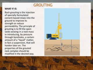 GROUTING
WHAT IT IS:
Rock grouting is the injection
of specially formulated
cement-based mixes into the
ground to improve its
strength or reduce
permeability. The principle of
grouting is to fill the open
voids existing in a rock mass
in introducing, by pressure
through boreholes, a certain
amount of a "liquid" matter,
in fact a suspension, that will
harden later on. The
properties of the grouted
rock complex should be
modified in the desired way.
 