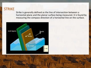 STRIKE
Strike is generally defined as the line of intersection between a
horizontal plane and the planar surface being measured. It is found by
measuring the compass direction of a horizontal line on the surface.
 