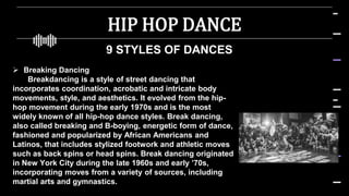 HIP HOP DANCE
9 STYLES OF DANCES
 Breaking Dancing
Breakdancing is a style of street dancing that
incorporates coordination, acrobatic and intricate body
movements, style, and aesthetics. It evolved from the hip-
hop movement during the early 1970s and is the most
widely known of all hip-hop dance styles. Break dancing,
also called breaking and B-boying, energetic form of dance,
fashioned and popularized by African Americans and
Latinos, that includes stylized footwork and athletic moves
such as back spins or head spins. Break dancing originated
in New York City during the late 1960s and early ’70s,
incorporating moves from a variety of sources, including
martial arts and gymnastics.
 